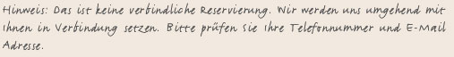 Hinweis: Das ist keine verbindliche Reservierung. Wir werden uns umgehend mit Ihnen in Verbindung setzen. Bitte prüfen Sie Ihre Telefonnummer und E-Mail Adresse.