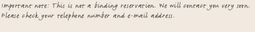 Important note: This is not a binding reservation. We will contact you very soon. Please check your telephone number and e-mail address.