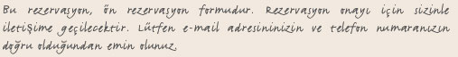 Bu rezervasyon, ön rezervasyon formudur. Rezervasyon onayı için sizinle iletişime geçilecektir. Lütfen e-mail adresininizin ve telefon numaranızın doğru olduğundan emin olunuz.